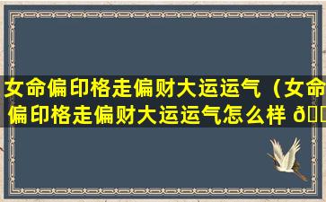 女命偏印格走偏财大运运气（女命偏印格走偏财大运运气怎么样 🐼 ）